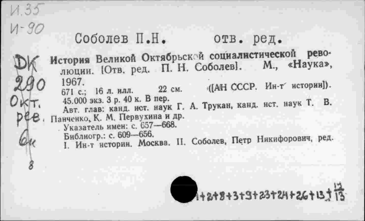 ﻿\A-30
Соболев П.Н
отв. ред
История Великой Октябрьск й социалистической революции. Ютв. ред. П. Н. Соболев]. М., «Наука», 1967.
671 с.; 16 л. илл. 22 см. '((АН СССР. Ин-т' истории]). 45.000 экз. 3 р. 40 к. В пер.
Авт. глав: канд. ист. наук Г. А. Трукан, канд. ист. наук Т. В.
Панченко, К. М. Первухина и др.
Указатель имен: с. 657—668.
Библиогр.: с. 609—656.
I. Ин-т истории. Москва. II. Соболев, Петр Никифорович, ред.
